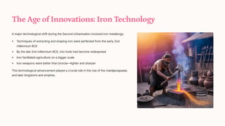 The Age of Innovations: Iron Technology
A major technological shift during the Second Urbanisation involved iron metallurgy:
Techniques of extracting and shaping iron were perfected from the early 2nd
millennium BCE
By the late 2nd millennium BCE, iron tools had become widespread
Iron facilitated agriculture on a bigger scale
Iron weapons were better than bronze4lighter and sharper
This technological advancement played a crucial role in the rise of the mahjanapadas
and later kingdoms and empires.
 