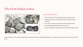 The First Indian Coins
Punch-Marked Coins
First use of coins in India, made necessary by growing trade
Initially made of silver, a soft metal into which symbols could be
'punched'
Later, coins of copper, gold and other metals were also made
Each mahjanapada typically issued its own coins
Coins from neighbouring regions were used and exchanged in trade
The introduction of coins revolutionised trade and economic activities, facilitating exchanges across different regions and even with other parts of the
world.
 