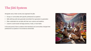The Jti System
Alongside var_a, Indian society was organised into jtis:
Groups or communities with specific professional occupations
Skills defining a jti were generally transmitted from generation to generation
Often subdivided into sub-jtis with their own customs and traditions
Customs could include marriage practices, rituals, or food habits
In the early period, there is evidence that individuals and communities changed their
professional occupations if circumstances demanded.
 