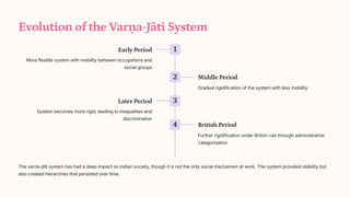 Evolution of the Var_a-Jti System
1
Early Period
More flexible system with mobility between occupations and
social groups
2 Middle Period
Gradual rigidification of the system with less mobility
3
Later Period
System becomes more rigid, leading to inequalities and
discrimination
4 British Period
Further rigidification under British rule through administrative
categorisation
The var_a-jti system has had a deep impact on Indian society, though it is not the only social mechanism at work. The system provided stability but
also created hierarchies that persisted over time.
 