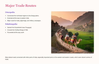 Major Trade Routes
Uttarapatha
Connected the northwest regions to the Ganga plains
Extended all the way to eastern India
Major route for trade, pilgrimage, and military campaigns
Dakhi_apatha
Started from Kau[hmb+ (near Prayagraj)
Crossed the Vindhya Range of hills
Proceeded all the way south
Many lateral roads connected with other parts of India, especially important ports on the western and eastern coasts, which were vibrant centres of
trade.
 