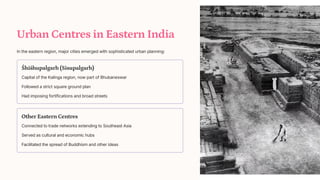Urban Centres in Eastern India
In the eastern region, major cities emerged with sophisticated urban planning:
[hi[hupalgarh (Sisupalgarh)
Capital of the Kalinga region, now part of Bhubaneswar
Followed a strict square ground plan
Had imposing fortifications and broad streets
Other Eastern Centres
Connected to trade networks extending to Southeast Asia
Served as cultural and economic hubs
Facilitated the spread of Buddhism and other ideas
 