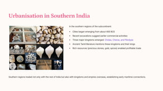 Urbanisation in Southern India
In the southern regions of the subcontinent:
Cities began emerging from about 400 BCE
Recent excavations suggest earlier commercial activities
Three major kingdoms emerged: Cholas, Cheras, and Pnyas
Ancient Tamil literature mentions these kingdoms and their kings
Rich resources (precious stones, gold, spices) enabled profitable trade
Southern regions traded not only with the rest of India but also with kingdoms and empires overseas, establishing early maritime connections.
 