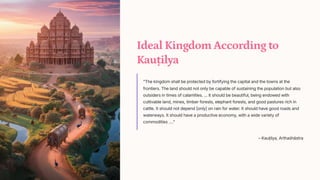 Ideal Kingdom According to
Kauilya
The kingdom shall be protected by fortifying the capital and the towns at the
frontiers. The land should not only be capable of sustaining the population but also
outsiders in times of calamities. ... It should be beautiful, being endowed with
cultivable land, mines, timber forests, elephant forests, and good pastures rich in
cattle. It should not depend [only] on rain for water. It should have good roads and
waterways. It should have a productive economy, with a wide variety of
commodities .
3 Kauilya, Artha[hstra
 