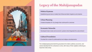 Legacy of the Mahjanapadas
Political Systems
Established governance models that influenced later kingdoms and empires
Urban Planning
Created templates for city design that continued for centuries
Economic Networks
Developed trade routes and economic systems that integrated the subcontinent
Cultural Foundation
Provided the context for philosophical and religious developments
The mahjanapada period laid the groundwork for India's political, economic, and
cultural development for centuries to come, with many of their capitals continuing as
important cities today.
 