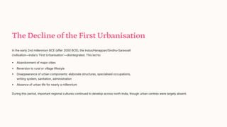 The Decline of the First Urbanisation
In the early 2nd millennium BCE (after 2000 BCE), the Indus/Harappan/Sindhu-Sarasvat+
civilisation4India's 'First Urbanisation'4disintegrated. This led to:
Abandonment of major cities
Reversion to rural or village lifestyle
Disappearance of urban components: elaborate structures, specialised occupations,
writing system, sanitation, administration
Absence of urban life for nearly a millennium
During this period, important regional cultures continued to develop across north India, though urban centres were largely absent.
 