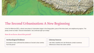 The Second Urbanisation: A New Beginning
In the 1st millennium BCE, a vibrant new phase of urbanisation began in the Ganga plains, parts of the Indus basin, and neighbouring regions. This
phase, known as India's 'Second Urbanisation', has continued right up to today!
How do we know about this period?
Archaeological Evidence
Excavations have confirmed the existence of ancient urban centres
from this period
Literary Sources
Late Vedic, Buddhist and Jain literatures contain numerous
references to these new urban centres
 
