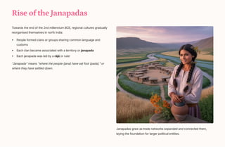 Rise of the Janapadas
Towards the end of the 2nd millennium BCE, regional cultures gradually
reorganised themselves in north India:
People formed clans or groups sharing common language and
customs
Each clan became associated with a territory or janapada
Each janapada was led by a rj or ruler
Janapada means where the people (jana) have set foot (pada), or
where they have settled down.
Janapadas grew as trade networks expanded and connected them,
laying the foundation for larger political entities.
 