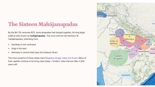 The Sixteen Mahjanapadas
By the 8th-7th centuries BCE, some janapadas had merged together, forming larger
political units known as mahjanapadas. The most common list mentions 16
mahjanapadas, extending from:
Gandhra in the northwest
Anga in the east
A[hmaka in central India (near the Godavari River)
The most powerful of these states were Magadha, Kosala, Vatsa and Avanti. Many of
their capitals continue to be living cities today4'modern' cities that are often 2,500
years old!
 