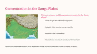 Concentration in the Ganga Plains
Why were so many mahjanapadas concentrated in the Ganga
plains?
Growth of agriculture in the fertile Ganga plains
Availability of iron ore in the mountains and hills
Formation of new trade networks
Abundant water resources for agriculture and transportation
These factors created ideal conditions for the development of urban centres and the growth of powerful states in this region.
 
