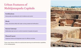 Urban Features of
Mahjanapada Capitals
Fortifications
Strong walls surrounding the city for defence and control
Moats
Deep, wide ditches filled with water running outside the fortifications
Narrow Gateways
Deliberately kept narrow to control movement of people and goods
Planned Layout
Organised streets and designated areas for different activities
These urban features reflect the sophisticated planning and administrative capabilities
of the mahjanapadas.
 