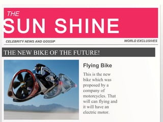 THE NEW BIKE OF THE FUTURE!
Flying Bike
This is the new
bike which was
proposed by a
company of
motorcycles. That
will can flying and
it will have an
electric motor.
CELEBRITY NEWS AND GOSSIP WORLD EXCLUSIVES
THE
SUN SHINE
 