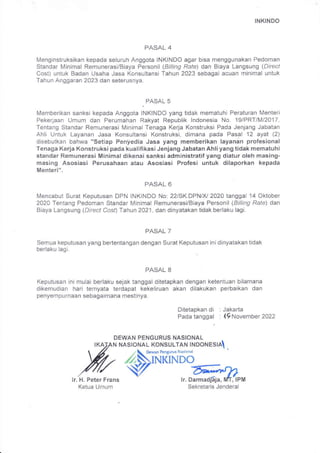 INKINDO
PASAL 4
Menginstruksikan kepada seluruh Anggota INKINDO agar bisa menggunakan Pedoman
Standar Minimal Remunerasi/Biaya Personil (Billing Rate) dan Biaya Langsung (Direct
Cost) untuk Badan Usaha Jasa Konsultansi Tahun 2023 sebagai acuan minimal untuk
Tahun Anggaran 2023 dan seterusnya.
.
PASAL 5
Memberikan sanksi kepada Anggota INKINDO yang tidak mematuhi Peraturan Menteri
Pekerjaan Umum dan Perumahan Rakyat Republik lndonesia No. 19/PRT/M/2017,
Tentang Standar Remunerasi Minimal Tenaga Kerja Konstruksi Pada Jenjang Jabatan
Ahli Untuk Layanan Jasa Konsultansi Konstruksi, dimana pada Pasal 12 ayat (2)
disebutkan bahwa "Setiap Penledia Jasa yang memberikan layanan profesional
Tenaga Kerja Konstruksi pada kualifikasiJenjang Jabatan Ahliyang tidak mematuhi
standar Remunerasi Minimal dikenai sanksi administratif yang diatur oleh masing-
masing Asosiasi Perusahaan atau Asosiasi Profesi untuk dilaporkan kepada
Menteri".
PASAL 6
Mencabut Surat Keputusan DPN INKINDO No: 22/SK.DPNIN 2020 tanggal 14 Oktober
2020 Tentang Pedoman Standar Minimal Remunerasi/Biaya Personil (Billing Rafe) dan
Biaya Langsung (Direct Cosf) Tahun 2021, dan dinyatakan tidak berlaku lagi.
PASAL 7
Semua keputusan yang bertentangan dengan Surat Keputusan inidinyatakan tidak
berlaku lagi.
PASAL 8
Keputusan ini mulai berlaku sejak tanggal ditetapkan dengan ketentuan bilamana
dikemudian hari temyata terdapat kekeliruan akan dilakukan perbaikan dan
penyempurnaan sebagaimana mestinya.
Ditetapkan di : Jakarta
Pada tanggal : ,16November 2022
DEWAN PENGURUS NASIONAL
NASIONAL KONSULTAN INDONESIA
lr. H. Peter Frans
Ketua Umum
z  D.*"n Pengurus Nasional
^&NINI(NDO
v 6'*rn
lr. Darmadi4a, rvfr, lPwl
Sekretaris Jenderal
 