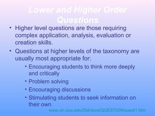 Lower and Higher Order
Questions
• Higher level questions are those requiring
complex application, analysis, evaluation or
creation skills.
• Questions at higher levels of the taxonomy are
usually most appropriate for:
• Encouraging students to think more deeply
and critically
• Problem solving
• Encouraging discussions
• Stimulating students to seek information on
their own
www.oir.uiuc.edu/Did/docs/QUESTION/quest1.htm
 