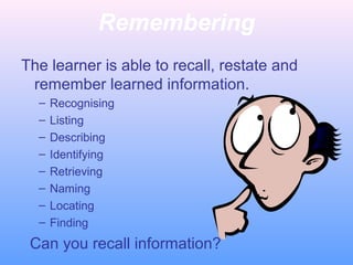 Remembering
The learner is able to recall, restate and
remember learned information.
– Recognising
– Listing
– Describing
– Identifying
– Retrieving
– Naming
– Locating
– Finding
Can you recall information?
 