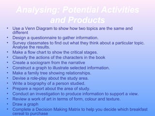 Analysing: Potential Activities
and Products
• Use a Venn Diagram to show how two topics are the same and
different
• Design a questionnaire to gather information.
• Survey classmates to find out what they think about a particular topic.
Analyse the results.
• Make a flow chart to show the critical stages.
• Classify the actions of the characters in the book
• Create a sociogram from the narrative
• Construct a graph to illustrate selected information.
• Make a family tree showing relationships.
• Devise a role-play about the study area.
• Write a biography of a person studied.
• Prepare a report about the area of study.
• Conduct an investigation to produce information to support a view.
• Review a work of art in terms of form, colour and texture.
• Draw a graph
• Complete a Decision Making Matrix to help you decide which breakfast
cereal to purchase
 