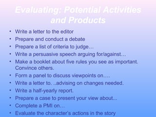 Evaluating: Potential Activities
and Products
• Write a letter to the editor
• Prepare and conduct a debate
• Prepare a list of criteria to judge…
• Write a persuasive speech arguing for/against…
• Make a booklet about five rules you see as important.
Convince others.
• Form a panel to discuss viewpoints on….
• Write a letter to. ..advising on changes needed.
• Write a half-yearly report.
• Prepare a case to present your view about...
• Complete a PMI on…
• Evaluate the character’s actions in the story
 