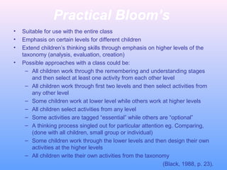 Practical Bloom’s
• Suitable for use with the entire class
• Emphasis on certain levels for different children
• Extend children’s thinking skills through emphasis on higher levels of the
taxonomy (analysis, evaluation, creation)
• Possible approaches with a class could be:
– All children work through the remembering and understanding stages
and then select at least one activity from each other level
– All children work through first two levels and then select activities from
any other level
– Some children work at lower level while others work at higher levels
– All children select activities from any level
– Some activities are tagged “essential” while others are “optional”
– A thinking process singled out for particular attention eg. Comparing,
(done with all children, small group or individual)
– Some children work through the lower levels and then design their own
activities at the higher levels
– All children write their own activities from the taxonomy
(Black, 1988, p. 23).
 