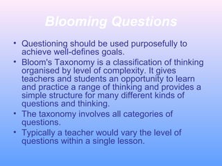 Blooming Questions
• Questioning should be used purposefully to
achieve well-defines goals.
• Bloom's Taxonomy is a classification of thinking
organised by level of complexity. It gives
teachers and students an opportunity to learn
and practice a range of thinking and provides a
simple structure for many different kinds of
questions and thinking.
• The taxonomy involves all categories of
questions.
• Typically a teacher would vary the level of
questions within a single lesson.
 