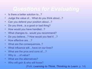 Questions for Evaluating
• Is there a better solution to...?
• Judge the value of... What do you think about...?
• Can you defend your position about...?
• Do you think...is a good or bad thing?
• How would you have handled...?
• What changes to.. would you recommend?
• Do you believe...? How would you feel if. ..?
• How effective are. ..?
• What are the consequences..?
• What influence will....have on our lives?
• What are the pros and cons of....?
• Why is ....of value?
• What are the alternatives?
• Who will gain & who will loose?
(Pohl, Learning to Think, Thinking to Learn, p. 14)
 