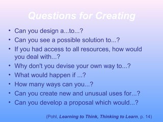 Questions for Creating
• Can you design a...to...?
• Can you see a possible solution to...?
• If you had access to all resources, how would
you deal with...?
• Why don't you devise your own way to...?
• What would happen if ...?
• How many ways can you...?
• Can you create new and unusual uses for...?
• Can you develop a proposal which would...?
(Pohl, Learning to Think, Thinking to Learn, p. 14)
 