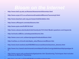 Bloom on the Internet
• http://www.tedi.uq.edu.au/Assess/Assessment/bloomtax.html
•
• http://www.acps.k12.va.us/hammond/readstrat/BloomsTaxonomy2.html
•
• http://www.teachers.ash.org.au/researchskills/dalton.htm
•
• http://www.officeport.com/edu/blooms.htm
•
• http://www.quia.com/fc/90134.html
•
• http://www.utexas.edu/student/utlc/handouts/1414.html Model questions and keywords
•
• http://schools.sd68.bc.ca/webquests/blooms.htm
•
• http://www.coun.uvic.ca/learn/program/hndouts/bloom.html
•
• http://caribou.cc.trincoll.edu/depts_educ/Resources/Bloom.htm
•
• http://www.kent.wednet.edu/KSD/MA/resources/blooms/teachers_blooms.html
•
• http://www.hcc.hawaii.edu/intranet/committees/FacDevCom/guidebk/teachtip/questype.ht
m
•
• http://www.nexus.edu.au/teachstud/gat/painter.htm Questioning Techniques that includes
reference to Bloom’s Taxonomy.
•
 