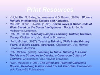 Print Resources
• Knight, BA., S. Bailey, W. Wearne and D. Brown. (1999). Blooms
Multiple Intelligences Themes and Activities.
• McGrath, H and T. Noble. (1995). Seven Ways at Once: Units of
Work Based on the Seven Intelligences. Book 1. South
Melbourne: Longman.
• Pohl, M. (2000). Teaching Complex Thinking: Critical, Creative,
Caring. Cheltenham, Vic.: Hawker Brownlow.
• Pohl, Michael. (1997). Teaching Thinking Skills in the Primary
Years: A Whole School Approach. Cheltenham, Vic.: Hawker
Brownlow Education.
• Pohl, Michael. (2000). Learning to Think, Thinking to Learn:
Models and Strategies to Develop a Classroom Culture of
Thinking. Cheltenham, Vic.: Hawker Brownlow.
• Ryan, Maureen. (1996). The Gifted and Talented Children’s
Course: Resolving Issues, Book 13- 7-8 Year Olds. Greenwood,
WA: Ready-Ed Publications.
 