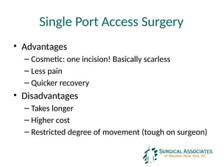 Single Port Access Surgery
• Advantages
– Cosmetic: one incision! Basically scarless
– Less pain
– Quicker recovery
• Disadvantages
– Takes longer
– Higher cost
– Restricted degree of movement (tough on surgeon)
 
