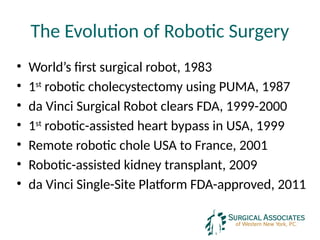 The Evolution of Robotic Surgery
• World’s first surgical robot, 1983
• 1st
robotic cholecystectomy using PUMA, 1987
• da Vinci Surgical Robot clears FDA, 1999-2000
• 1st
robotic-assisted heart bypass in USA, 1999
• Remote robotic chole USA to France, 2001
• Robotic-assisted kidney transplant, 2009
• da Vinci Single-Site Platform FDA-approved, 2011
 