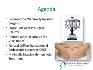 Agenda
• Laparoscopic/Minimally Invasive
Surgery
• Single Port Access Surgery
(SILSTM
)
• Robotic-assisted surgery (da
Vinci Robot)
• Natural Orifice Translumenal
Endoscopic Surgery (NOTES)
• Minimally Invasive Hemorrhoid
Treatment
 