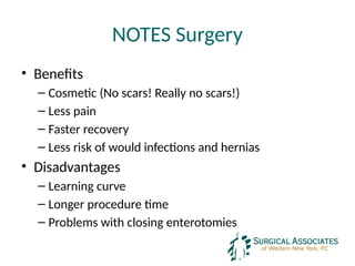 NOTES Surgery
• Benefits
– Cosmetic (No scars! Really no scars!)
– Less pain
– Faster recovery
– Less risk of would infections and hernias
• Disadvantages
– Learning curve
– Longer procedure time
– Problems with closing enterotomies
 