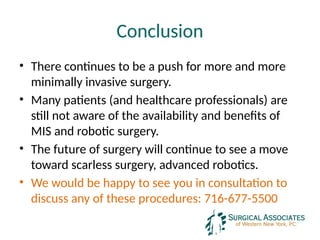 Conclusion
• There continues to be a push for more and more
minimally invasive surgery.
• Many patients (and healthcare professionals) are
still not aware of the availability and benefits of
MIS and robotic surgery.
• The future of surgery will continue to see a move
toward scarless surgery, advanced robotics.
• We would be happy to see you in consultation to
discuss any of these procedures: 716-677-5500
 