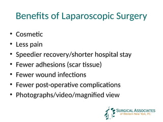 Benefits of Laparoscopic Surgery
• Cosmetic
• Less pain
• Speedier recovery/shorter hospital stay
• Fewer adhesions (scar tissue)
• Fewer wound infections
• Fewer post-operative complications
• Photographs/video/magnified view
 