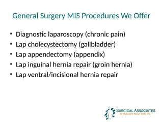 General Surgery MIS Procedures We Offer
• Diagnostic laparoscopy (chronic pain)
• Lap cholecystectomy (gallbladder)
• Lap appendectomy (appendix)
• Lap inguinal hernia repair (groin hernia)
• Lap ventral/incisional hernia repair
 