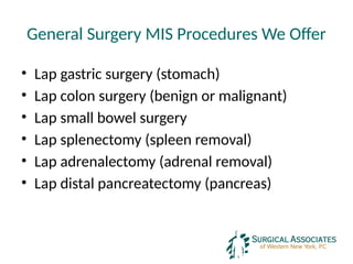 General Surgery MIS Procedures We Offer
• Lap gastric surgery (stomach)
• Lap colon surgery (benign or malignant)
• Lap small bowel surgery
• Lap splenectomy (spleen removal)
• Lap adrenalectomy (adrenal removal)
• Lap distal pancreatectomy (pancreas)
 