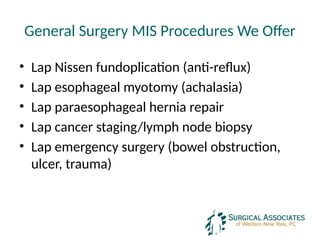 General Surgery MIS Procedures We Offer
• Lap Nissen fundoplication (anti-reflux)
• Lap esophageal myotomy (achalasia)
• Lap paraesophageal hernia repair
• Lap cancer staging/lymph node biopsy
• Lap emergency surgery (bowel obstruction,
ulcer, trauma)
 