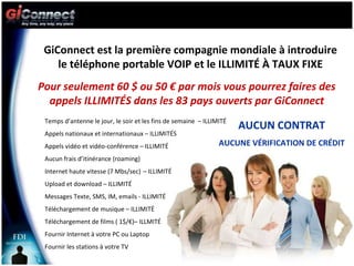 GiConnect est la première compagnie mondiale à introduire le téléphone portable VOIP et le ILLIMITÉ À TAUX FIXE Pour seulement 60 $ ou 50 € par mois vous pourrez faires des appels ILLIMITÉS dans les 83 pays ouverts par GiConnect Temps d’antenne le jour, le soir et les fins de semaine  – ILLIMITÉ Appels nationaux et internationaux – ILLIMITÉS  Appels vidéo et vidéo-conférence – ILLIMITÉ Aucun frais d’itinérance (roaming) Internet haute vitesse (7 Mbs/sec)   – ILLIMITÉ Upload et download – ILLIMITÉ Messages Texte, SMS, IM, emails - ILLIMITÉ Téléchargement de musique – ILLIMITÉ Téléchargement de films ( 1$/€)– ILLMITÉ Fournir Internet à votre PC ou Laptop Fournir les stations à votre TV AUCUN CONTRAT AUCUNE VÉRIFICATION DE CRÉDIT 
