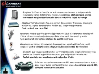 Adapteur VoIP qui se branche sur votre connexion Internet et qui permet de remplacer 2 lignes de téléphone maison.  Économisez 100% comparé à votre fournisseur de ligne locale actuelle et 45% comparé à Skype ou Vonage Adapteur VoIP et cellulaire fixe. qui permet de connecter 4 lignes de téléphone maison ou 2 lignes de téléphones maison et 2 téléphones portables.  Peut  contenir une carte SIM Téléphone mobile que vous pouvez apporter avec vous et le brancher dans le port USB de n'importe quel ordinateur pour faire et recevoir des appels gratuits Haut-parleur et microphone digitaux de qualité supérieure Visiophone qui permet d'envoyer et de recevoir des appels vidéos d'une clarté inégalée.  C'est le visiophone qui a la plus haute qualité vidéo de l'industrie Dispositif que vous pouvez brancher sur n'importe qu'elle téléphone fixe qui vous permet de faire des appels internationaux gratuits partout l'où vous irez  Parfait pour faire des appels dans votre chambre d’hôtel Solutions entreprise contenant un PBX avec auto-attendant et 4 ports pour router qui se configurent toutes seules.  Économisez jusqu'à 80% comparé aux solutions actuelles 