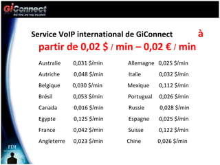 Service VoIP international de GiConnect  à partir de 0,02 $  /  min – 0,02 €  /  min Australie  0,031 $ / min  Allemagne  0,025 $ / min Autriche  0,048 $ / min  Italie  0,032 $ / min Belgique  0,030 $ / min  Mexique  0,112 $ / min Brésil  0,053 $ / min  Portugual  0,026 $ / min Canada  0,016 $ / min  Russie  0,028 $ / min Egypte  0,125 $ / min  Espagne  0,025 $ / min France  0,042 $ / min  Suisse  0,122 $ / min Angleterre  0,023 $ / min  Chine  0,026 $ / min 