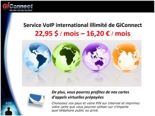 Service VoIP international illimité de GiConnect  22,95 $  /  mois – 16,20 €  /  mois De plus, vous pourrez profitez de nos cartes d’appels virtuelles prépayées Choissisez vos pays et votre PIN sur Internet et imprimez votre carte que vous pourrez utiliser sur n'importe  quel téléphone public ou privé. 