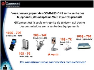 Vous pouvez gagner des COMMISSIONS sur la vente des  téléphones, des adapteurs VoIP et autres produits 100$ - 70€  Détail: 275$ - 194€ 10$ - 7€  Détail: 55$ - 39€ 20$ - 14€  Détail: 90$ - 63€ 10$ - 7€  Détail: 35$ - 24€ À venir 100$ - 70€  Détail: 350$ - 247€ Ces commissions vous sont versées mensuellement GiConnect est la seule entreprise de télécom qui donne des commissions sur la vente des équipements 
