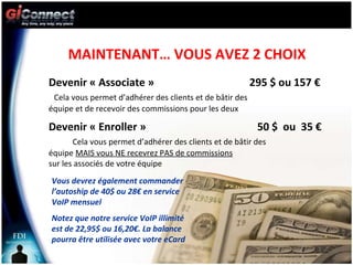 MAINTENANT… VOUS AVEZ 2 CHOIX Devenir « Associate »  295 $ ou 157 €  Cela vous permet d’adhérer des clients et de bâtir des  équipe et de recevoir des commissions pour les deux Devenir « Enroller »  50 $  ou  35 €  Cela vous permet d’adhérer des clients et de bâtir des  équipe  MAIS vous NE recevrez PAS de commissions   sur les associés de votre équipe Vous devrez également commander l’autoship de 40$ ou 28€ en service VoIP mensuel Notez que notre service VoIP illimité est de 22,95$ ou 16,20€. La balance pourra être utilisée avec votre eCard 