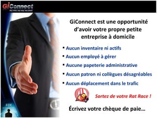 GiConnect est une opportunité d’avoir votre propre petite entreprise à domicile Aucun inventaire ni actifs Aucun employé à gérer Écrivez votre chèque de paie… Aucune papeterie administrative Aucun patron ni collègues désagréables Aucun déplacement dans le trafic Sortez de votre Rat Race ! 