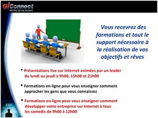 Vous recevrez des formations et tout le support nécessaire à la réalisation de vos objectifs et rêves Présentations live sur Internet animées par un leader  du lundi au jeudi à 9h00, 15h00 et 21h00 Formations en-ligne pour vous enseigner comment  approcher les gens que vous connaissez Formations en-ligne pour vous enseigner comment  développer votre entreprise sur Internet à tous  les samedis de 9h00 à 12h00 