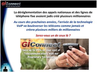L’o La déréglementation des appels nationaux et des lignes de téléphone fixe avaient jadis créé plusieurs millionnaires Au cours des prochaines années, l’arrivée de la technologie VoIP va bouleverser les télécoms comme jamais et  créera plusieurs milliers de millionnaires Serez-vous un de ceux là ? 