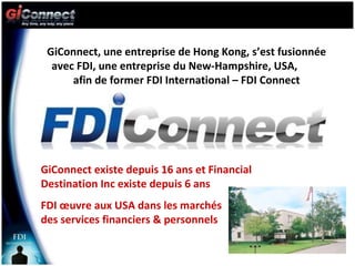 GiConnect, une entreprise de Hong Kong, s’est fusionnée avec FDI, une entreprise du New-Hampshire, USA,  afin de former FDI International – FDI Connect GiConnect existe depuis 16 ans et Financial Destination Inc existe depuis 6 ans FDI œuvre aux USA dans les marchés  des services financiers & personnels 