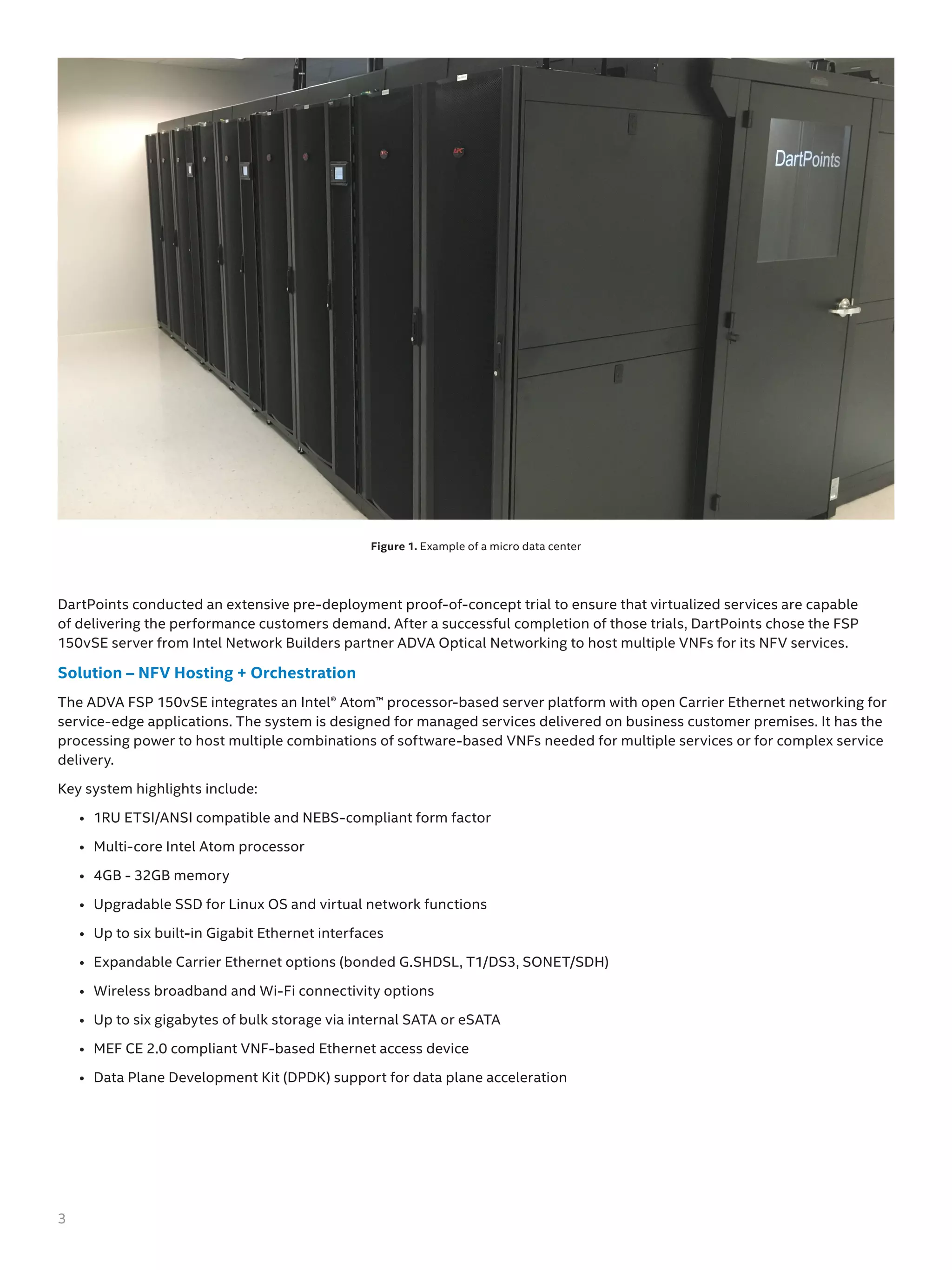 DartPoints conducted an extensive pre-deployment proof-of-concept trial to ensure that virtualized services are capable
of delivering the performance customers demand. After a successful completion of those trials, DartPoints chose the FSP
150vSE server from Intel Network Builders partner ADVA Optical Networking to host multiple VNFs for its NFV services.
Solution – NFV Hosting + Orchestration
The ADVA FSP 150vSE integrates an Intel® Atom™ processor-based server platform with open Carrier Ethernet networking for
service-edge applications. The system is designed for managed services delivered on business customer premises. It has the
processing power to host multiple combinations of software-based VNFs needed for multiple services or for complex service
delivery.
Key system highlights include:
•	 1RU ETSI/ANSI compatible and NEBS-compliant form factor
•	 Multi-core Intel Atom processor
•	 4GB - 32GB memory
•	 Upgradable SSD for Linux OS and virtual network functions
•	 Up to six built-in Gigabit Ethernet interfaces
•	 Expandable Carrier Ethernet options (bonded G.SHDSL, T1/DS3, SONET/SDH)
•	 Wireless broadband and Wi-Fi connectivity options
•	 Up to six gigabytes of bulk storage via internal SATA or eSATA
•	 MEF CE 2.0 compliant VNF-based Ethernet access device
•	 Data Plane Development Kit (DPDK) support for data plane acceleration
Figure 1. Example of a micro data center
3
 