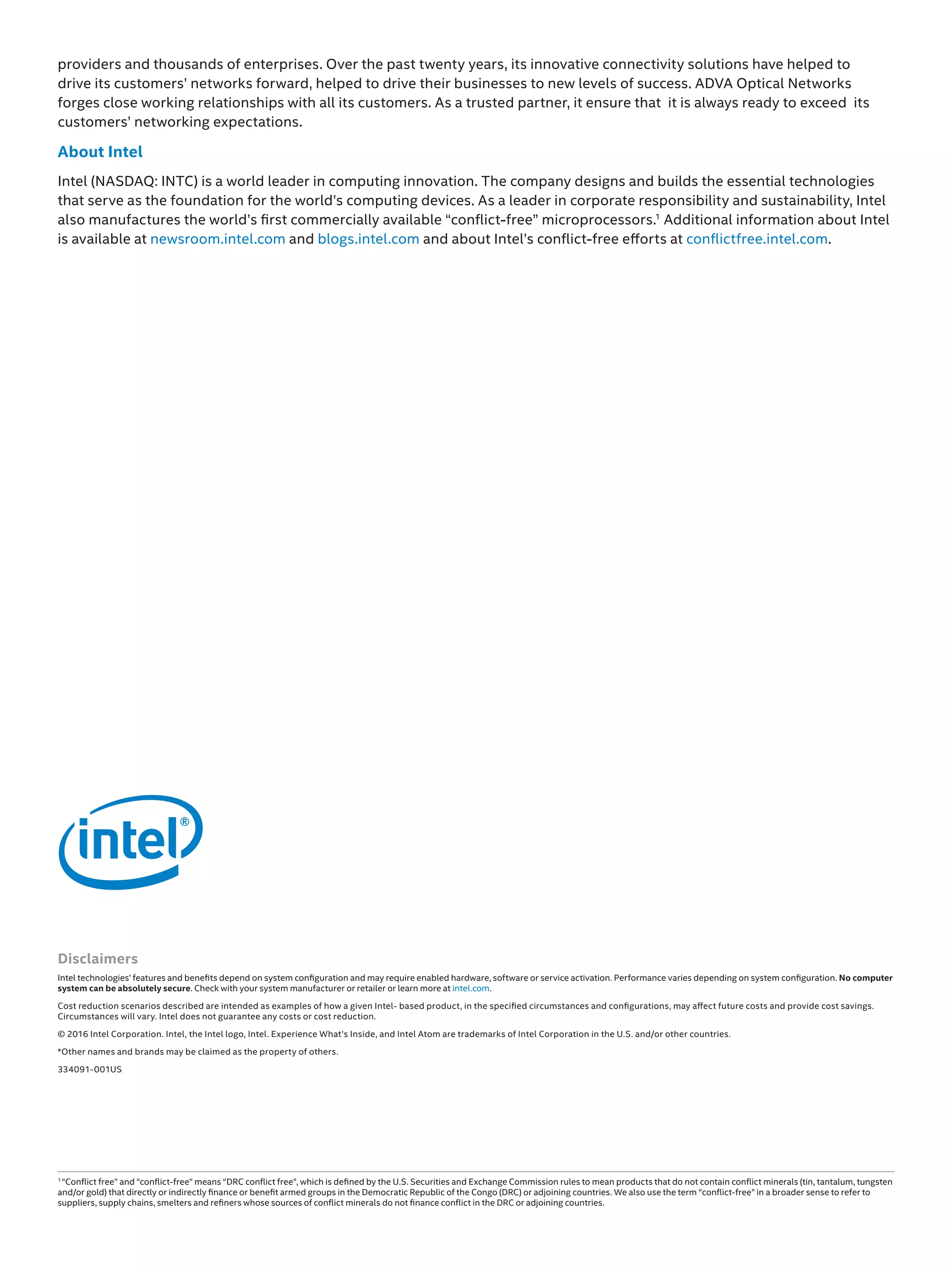 Disclaimers
Intel technologies’ features and benefits depend on system configuration and may require enabled hardware, software or service activation. Performance varies depending on system configuration. No computer
system can be absolutely secure. Check with your system manufacturer or retailer or learn more at intel.com.
Cost reduction scenarios described are intended as examples of how a given Intel- based product, in the specified circumstances and configurations, may affect future costs and provide cost savings.
Circumstances will vary. Intel does not guarantee any costs or cost reduction.
© 2016 Intel Corporation. Intel, the Intel logo, Intel. Experience What’s Inside, and Intel Atom are trademarks of Intel Corporation in the U.S. and/or other countries.
*Other names and brands may be claimed as the property of others.
334091-001US
providers and thousands of enterprises. Over the past twenty years, its innovative connectivity solutions have helped to
drive its customers’ networks forward, helped to drive their businesses to new levels of success. ADVA Optical Networks
forges close working relationships with all its customers. As a trusted partner, it ensure that it is always ready to exceed its
customers’ networking expectations.
About Intel
Intel (NASDAQ: INTC) is a world leader in computing innovation. The company designs and builds the essential technologies
that serve as the foundation for the world’s computing devices. As a leader in corporate responsibility and sustainability, Intel
also manufactures the world’s first commercially available “conflict-free” microprocessors.1
Additional information about Intel
is available at newsroom.intel.com and blogs.intel.com and about Intel’s conflict-free efforts at conflictfree.intel.com.
1
“Conflict free” and “conflict-free” means “DRC conflict free”, which is defined by the U.S. Securities and Exchange Commission rules to mean products that do not contain conflict minerals (tin, tantalum, tungsten
and/or gold) that directly or indirectly finance or benefit armed groups in the Democratic Republic of the Congo (DRC) or adjoining countries. We also use the term “conflict-free” in a broader sense to refer to
suppliers, supply chains, smelters and refiners whose sources of conflict minerals do not finance conflict in the DRC or adjoining countries.
 
