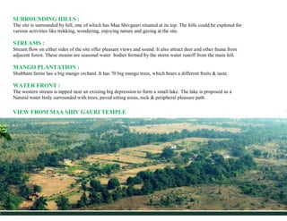 SURROUNDING HILLS :
The site is surrounded by hill, one of which has Maa Shivgauri situated at its top. The hills could be...