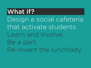 What if?
Design a social cafeteria
that activate students.
Learn and involve.
Be a part.
Re-invent the lunchlady.
 
